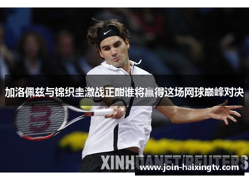 加洛佩兹与锦织圭激战正酣谁将赢得这场网球巅峰对决