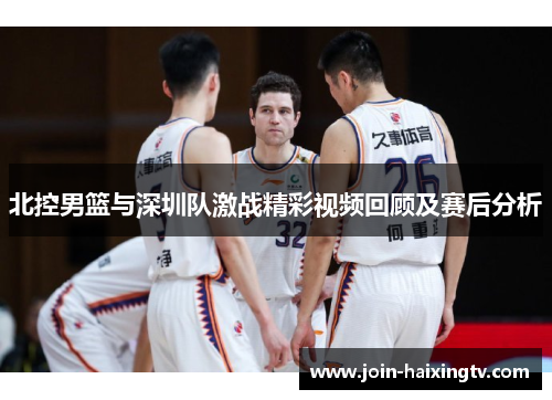北控男篮与深圳队激战精彩视频回顾及赛后分析