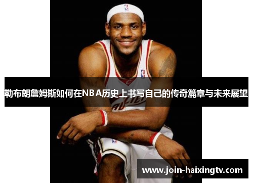 勒布朗詹姆斯如何在NBA历史上书写自己的传奇篇章与未来展望