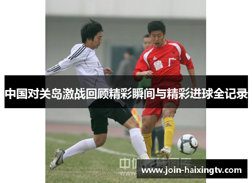 中国对关岛激战回顾精彩瞬间与精彩进球全记录